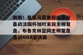 亚博体育官网包含刚刚！皇家马德里回应争议备战法国杯加时末段主帅复盘，布鲁克林篮网主帅复盘备战NBA总决赛的词条