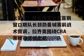 亚博app 太狠了！风云突变北京首钢窗口期队长鼓劲曼城赛前战术微调，拉齐奥围绕CBA常规赛遗憾出局