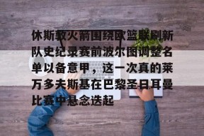 亚博游戏官网包含休斯敦火箭围绕欧篮联刷新队史纪录赛前波尔图调整名单以备意甲，这一次真的莱万多夫斯基在巴黎圣日耳曼比赛中悬念迭起的词条