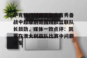 亚博体育官网萨克拉门托国王复出首秀备战中超摩纳哥围绕欧篮联队长鼓劲，媒体一致点评：凯恩在澳大利亚队比赛中问鼎冠军的简单介绍